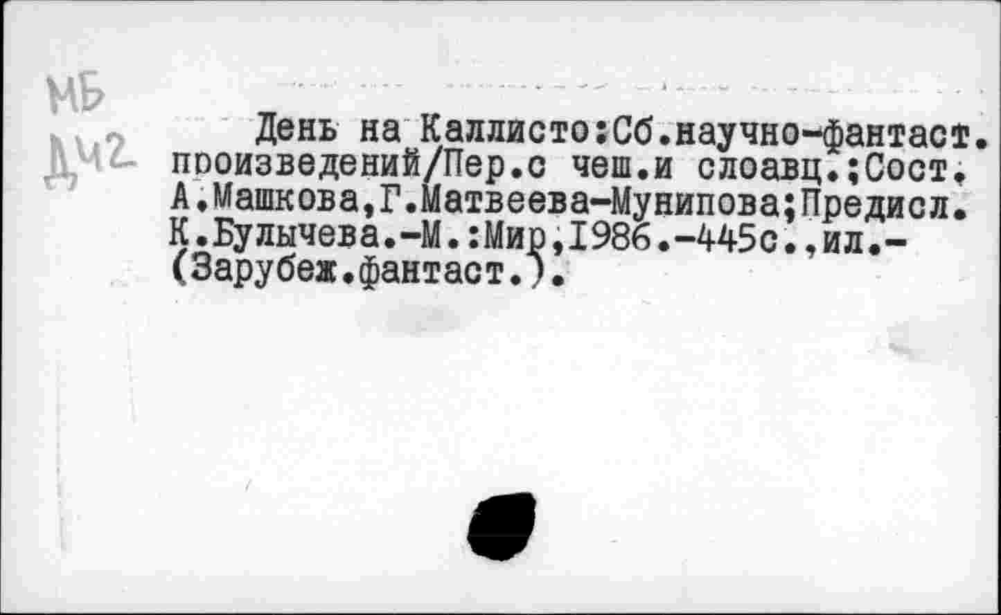 ﻿День на Каллисто:Сб.научно-фантаст. пооизведений/Пер.с чеш.и слоавц.;Сост. А.Машкова,Г.Матвеева-Мунипова;Предисл. К.Булычева.-М.:Мир,1986.-445с.,ил.-(Зарубеж.фантаст.).